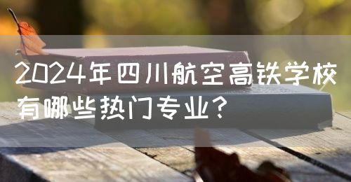 2024年四川航空高鐵學(xué)校有哪些熱門專業(yè)？(圖1)