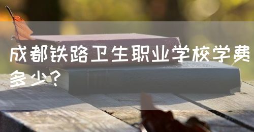 成都鐵路衛(wèi)生職業(yè)學(xué)校學(xué)費(fèi)多少？(圖1)