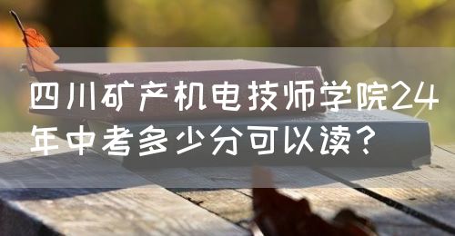 四川礦產(chǎn)機電技師學院24年中考多少分可以讀？(圖1)