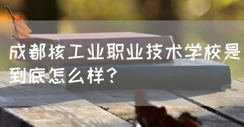 成都核工業(yè)職業(yè)技術(shù)學(xué)校是到底怎么樣？(圖1)