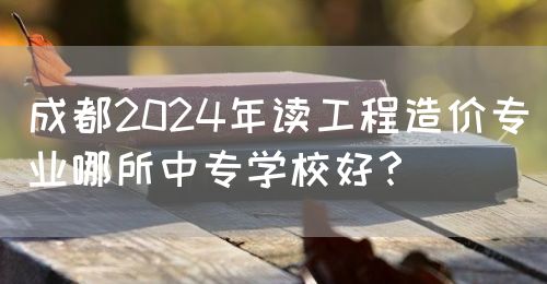 成都2024年讀工程造價專業(yè)哪所中專學校好？(圖1)