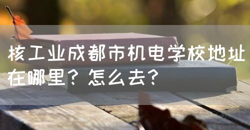 核工業(yè)成都市機(jī)電學(xué)校地址在哪里？怎么去？(圖1)