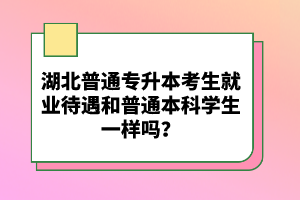 湖北普通專升本考生就業(yè)待遇和普通本科學(xué)生一樣嗎？