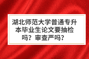 湖北師范大學普通專升本畢業(yè)生論文要抽檢嗎？審查嚴嗎？