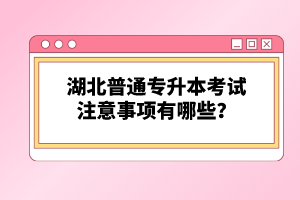 湖北普通專升本考試注意事項有哪些？
