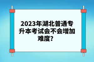 2023年湖北普通專升本考試會(huì)不會(huì)增加難度？