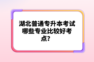 湖北普通專升本考試哪些專業(yè)比較好考點？