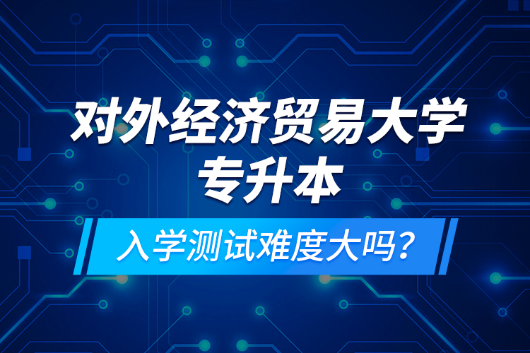對(duì)外經(jīng)濟(jì)貿(mào)易大學(xué)專升本入學(xué)測(cè)試難度大嗎？