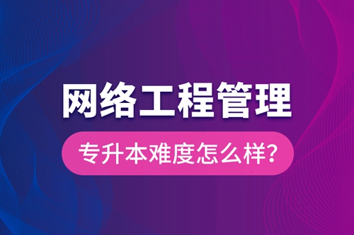 網(wǎng)絡(luò)工程管理專升本難度怎么樣？